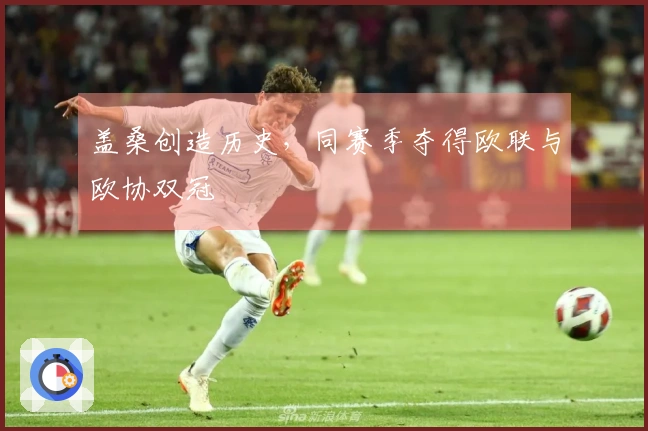 盖桑创造历史，同赛季夺得欧联与欧协双冠